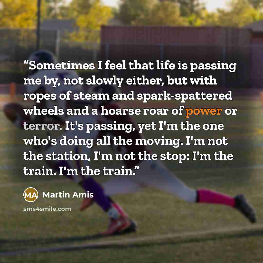 “Sometimes I feel that life is passing me by, not slowly either, but with ropes of steam and spark-spattered wheels and a hoarse roar of power or terror. It's passing, yet I'm the one who's doing all the moving. I'm not the station, I'm not the stop: I'm the train. I'm the train.” quote by Martin Amis