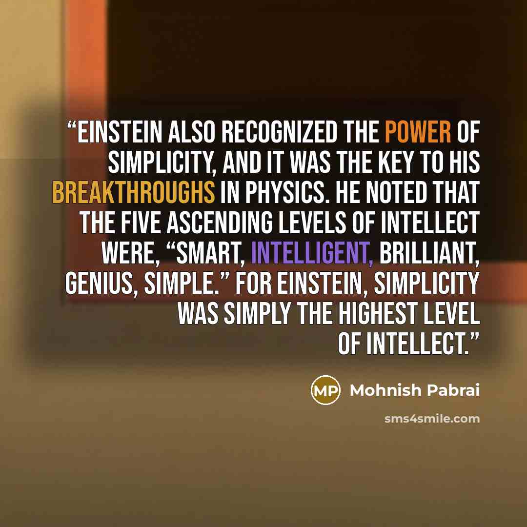 “Einstein also recognized the power of simplicity, and it was the key to his breakthroughs in physics. He noted that the five ascending levels of intellect were, “Smart, Intelligent, Brilliant, Genius, Simple.” For Einstein, simplicity was simply the highest level of intellect.” quote by Mohnish Pabrai
