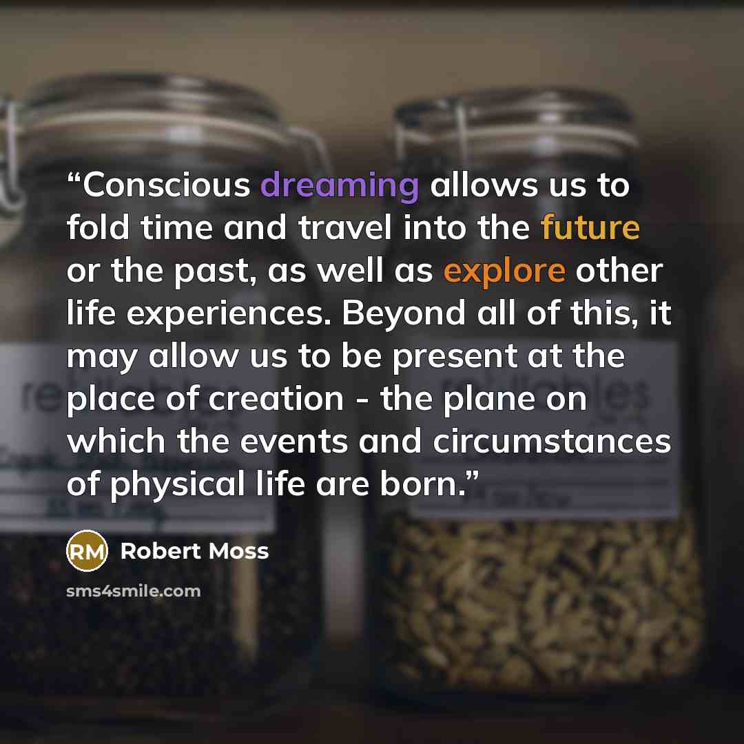 “Conscious dreaming allows us to fold time and travel into the future or the past, as well as explore other life experiences. Beyond all of this, it may allow us to be present at the place of creation - the plane on which the events and circumstances of physical life are born.” quote by Robert Moss