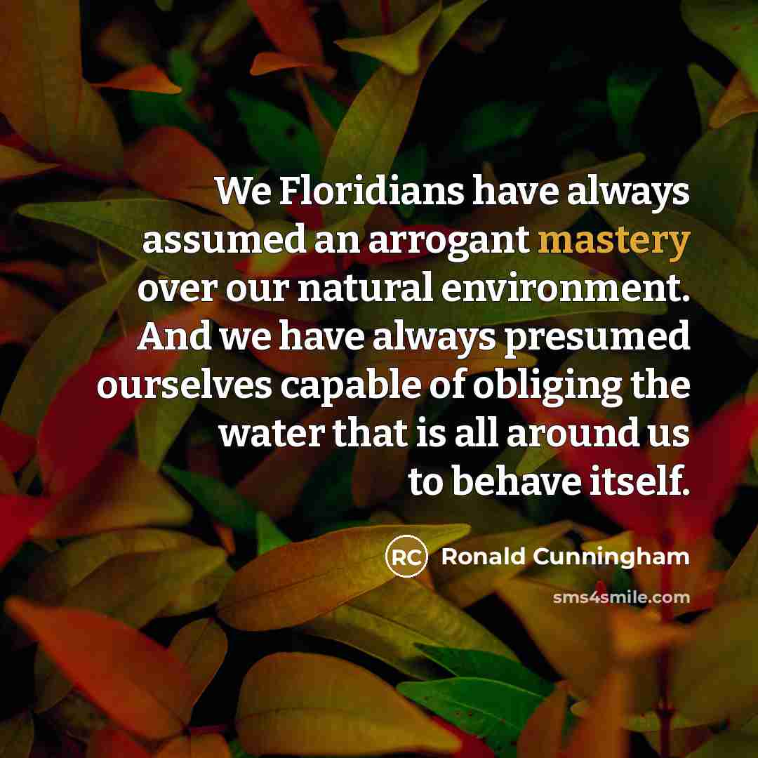 “We Floridians have always assumed an arrogant mastery over our natural environment. And we have always presumed ourselves capable of obliging the water that is all around us to behave itself.” quote by Ronald Cunningham