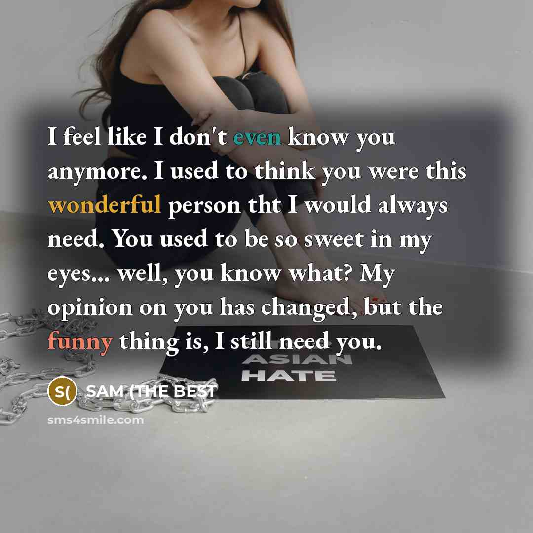 “I feel like I don't even know you anymore. I used to think you were this wonderful person tht I would always need. You used to be so sweet in my eyes... well, you know what? My opinion on you has changed, but the funny thing is, I still need you.” quote by SAM (THE BEST