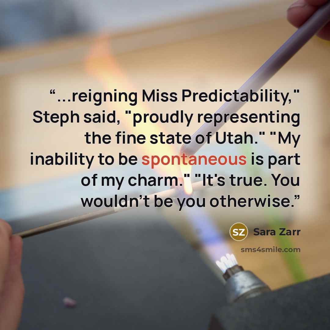 “...reigning Miss Predictability," Steph said, "proudly representing the fine state of Utah." "My inability to be spontaneous is part of my charm." "It's true. You wouldn't be you otherwise.” quote by Sara Zarr