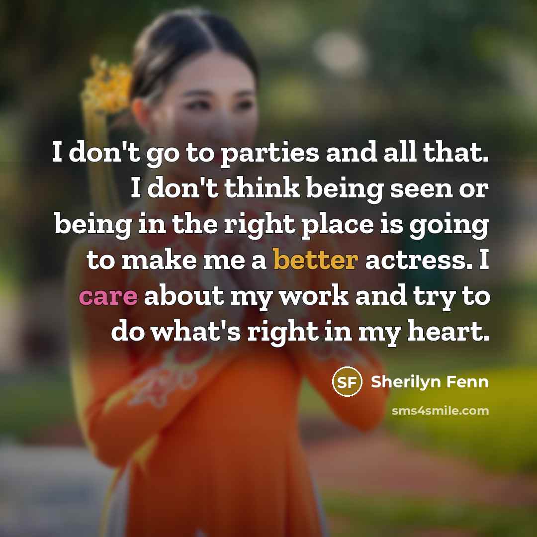 “I don't go to parties and all that. I don't think being seen or being in the right place is going to make me a better actress. I care about my work and try to do what's right in my heart.” quote by Sherilyn Fenn
