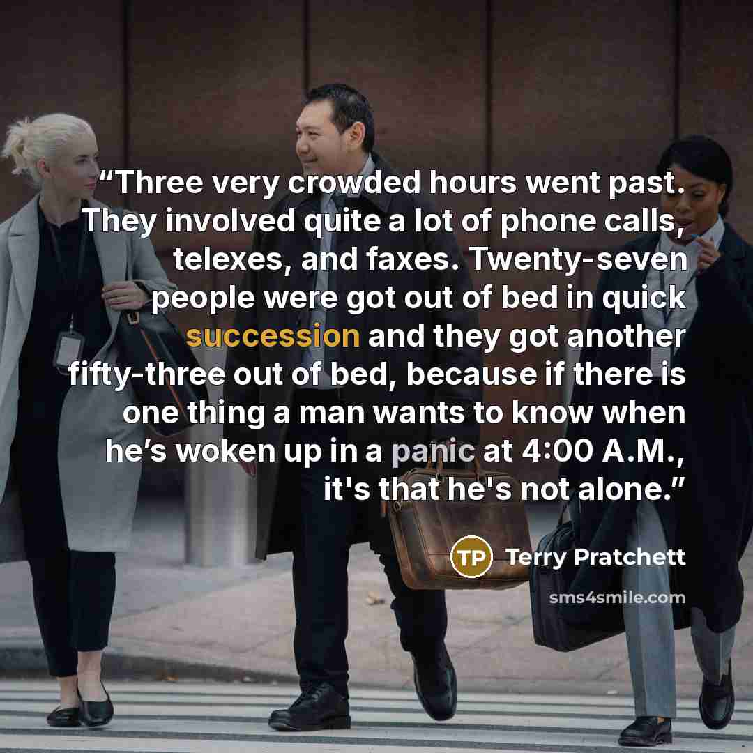 “Three very crowded hours went past. They involved quite a lot of phone calls, telexes, and faxes. Twenty-seven people were got out of bed in quick succession and they got another fifty-three out of bed, because if there is one thing a man wants to know when he’s woken up in a panic at 4:00 A.M…” quote by Terry Pratchett