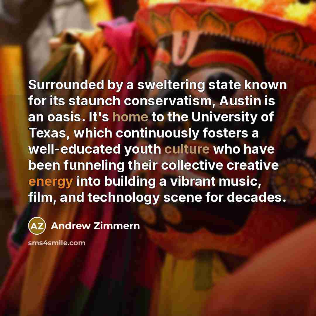 “Surrounded by a sweltering state known for its staunch conservatism, Austin is an oasis. It's home to the University of Texas, which continuously fosters a well-educated youth culture who have been funneling their collective creative energy into building a vibrant music, film, and technology scene…” quote by Andrew Zimmern