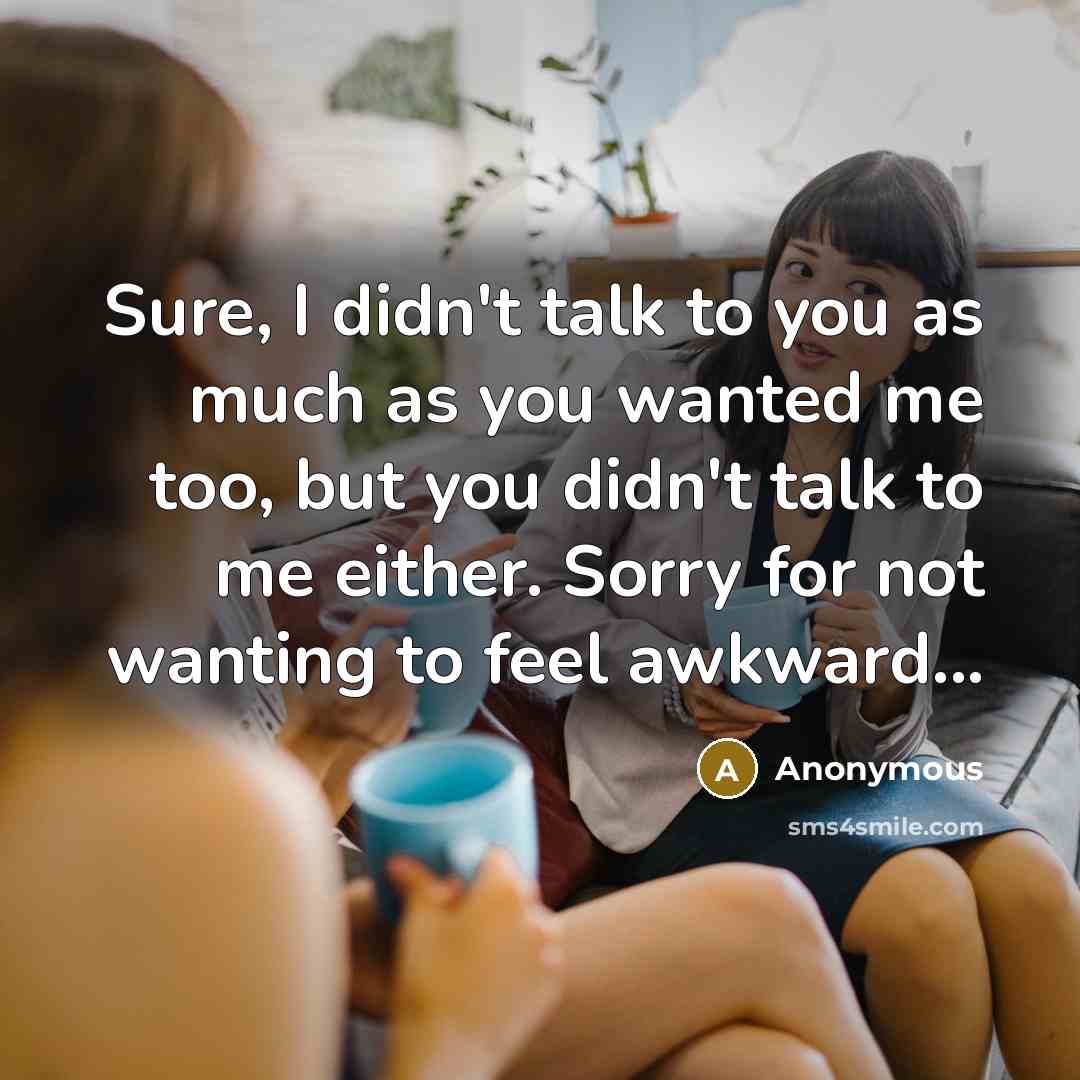 “Sure, I didn't talk to you as much as you wanted me too, but you didn't talk to me either. Sorry for not wanting to feel awkward...” quote by Anonymous