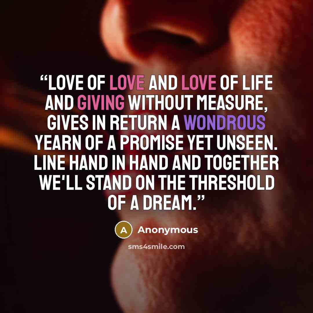 “Love of love and love of life and giving without measure, gives in return a wondrous yearn of a promise yet unseen. Line hand in hand and together we'll stand on the threshold of a dream.” quote by Anonymous