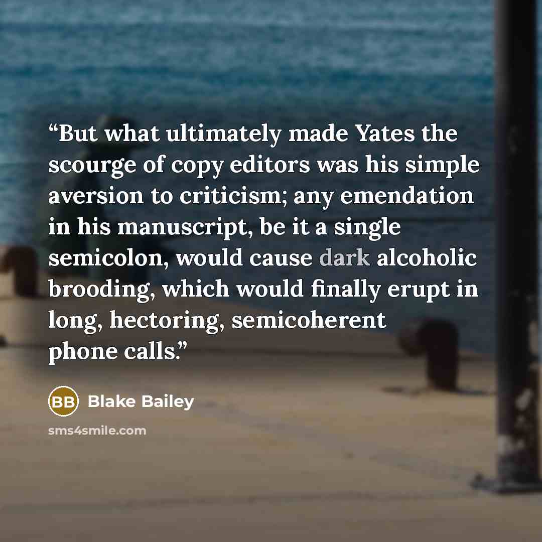“But what ultimately made Yates the scourge of copy editors was his simple aversion to criticism; any emendation in his manuscript, be it a single semicolon, would cause dark alcoholic brooding, which would finally erupt in long, hectoring, semicoherent phone calls.” quote by Blake Bailey