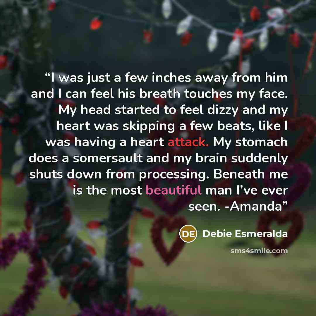 “I was just a few inches away from him and I can feel his breath touches my face. My head started to feel dizzy and my heart was skipping a few beats, like I was having a heart attack. My stomach does a somersault and my brain suddenly shuts down from processing. Beneath me is the most beautiful…” quote by Debie Esmeralda