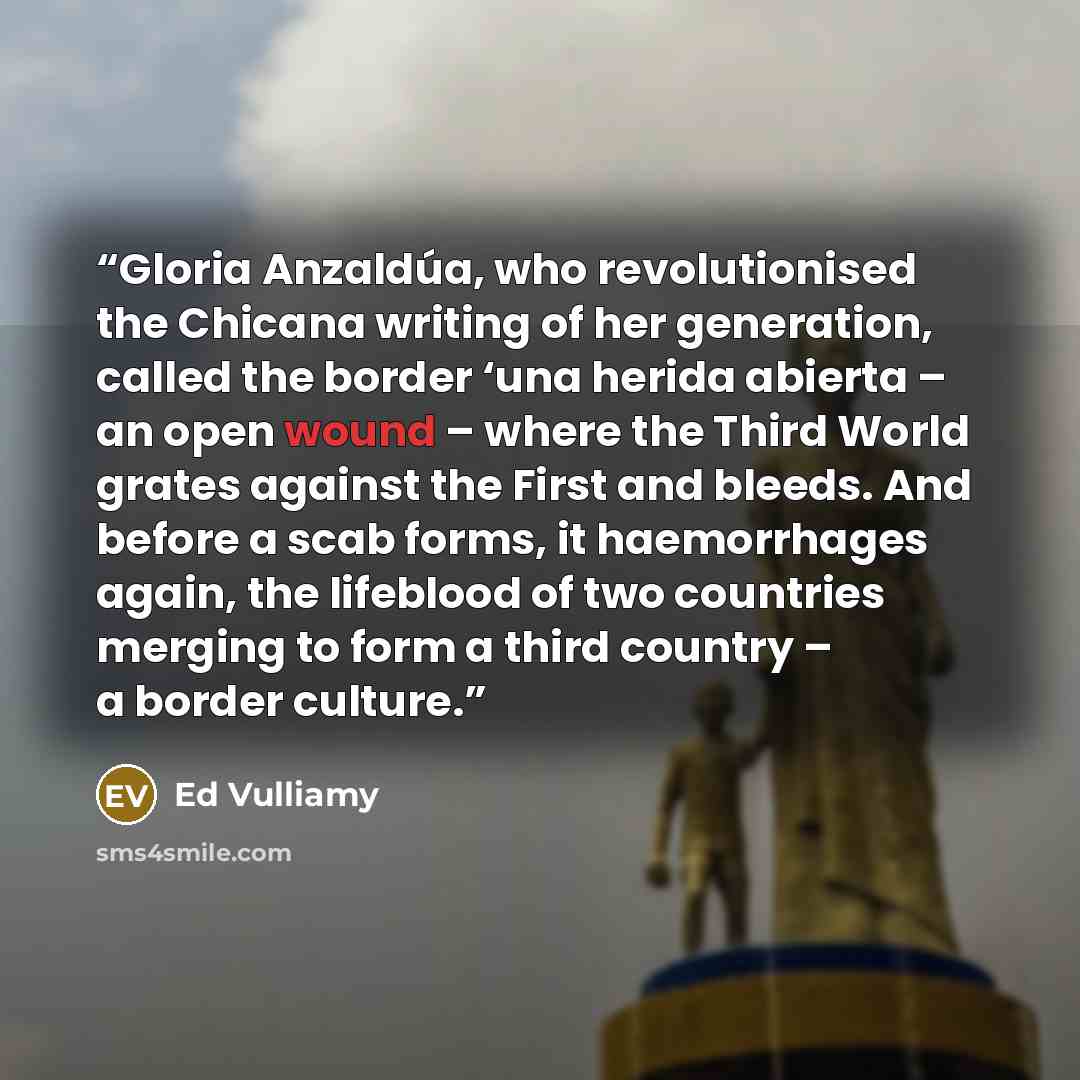 “Gloria Anzaldúa, who revolutionised the Chicana writing of her generation, called the border ‘una herida abierta – an open wound – where the Third World grates against the First and bleeds. And before a scab forms, it haemorrhages again, the lifeblood of two countries merging to form a third…” quote by Ed Vulliamy