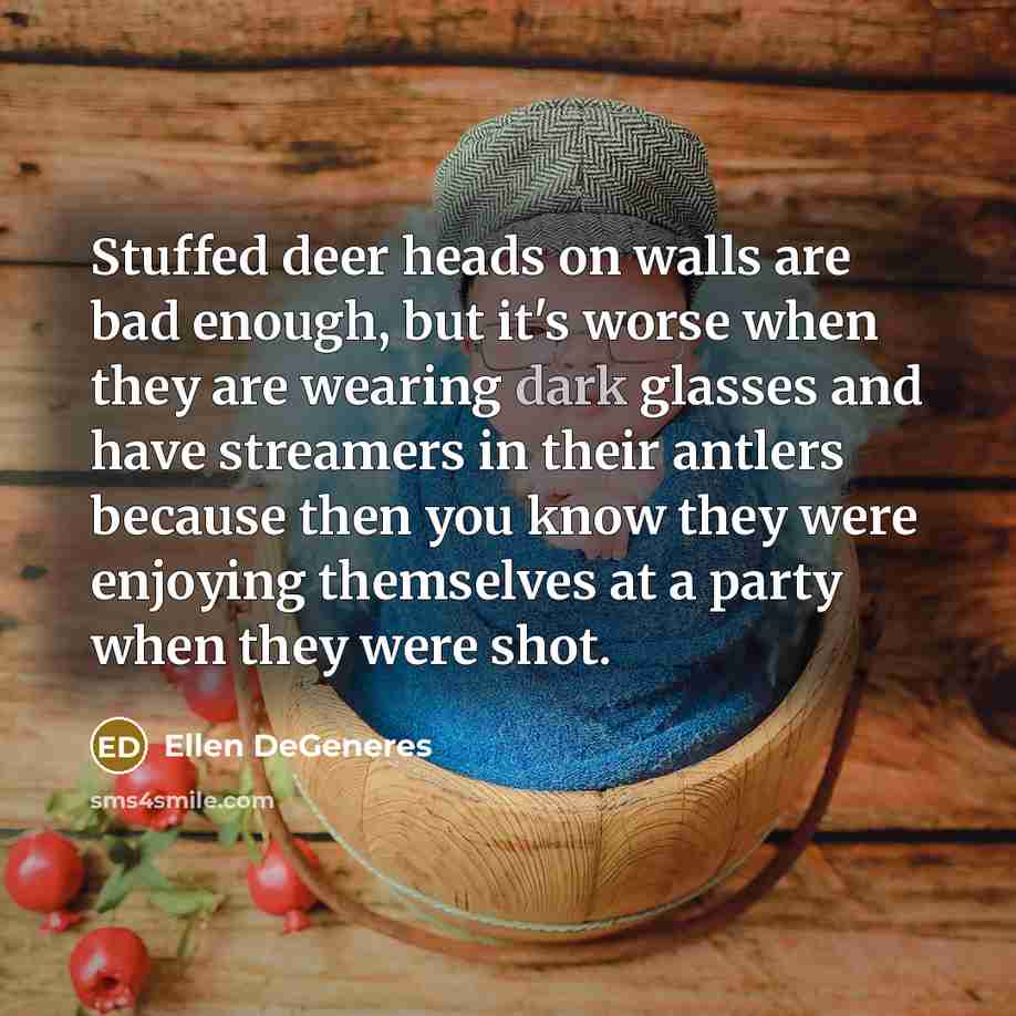 “Stuffed deer heads on walls are bad enough, but it's worse when they are wearing dark glasses and have streamers in their antlers because then you know they were enjoying themselves at a party when they were shot.” quote by Ellen DeGeneres