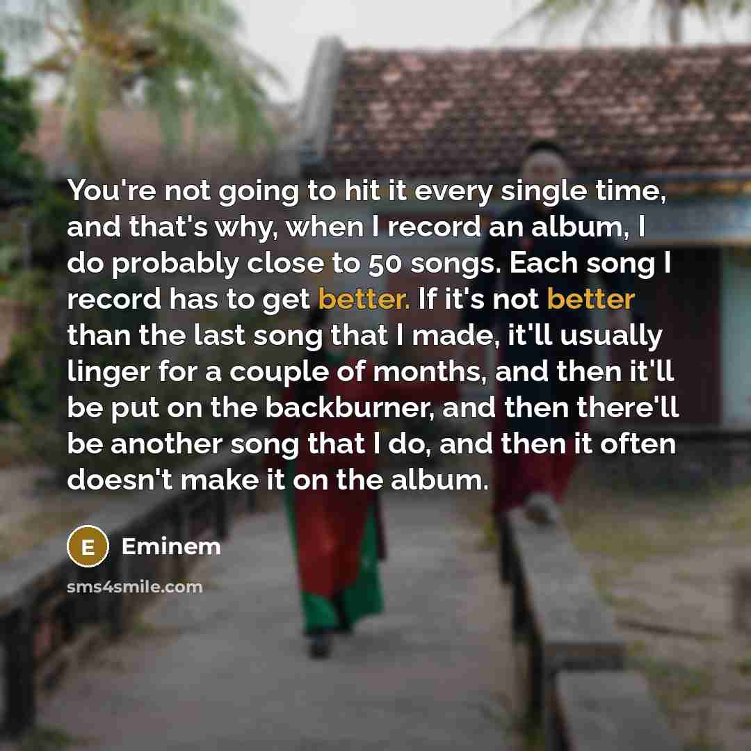 “You're not going to hit it every single time, and that's why, when I record an album, I do probably close to 50 songs. Each song I record has to get better. If it's not better than the last song that I made, it'll usually linger for a couple of months, and then it'll be put on the backburner, and…” quote by Eminem