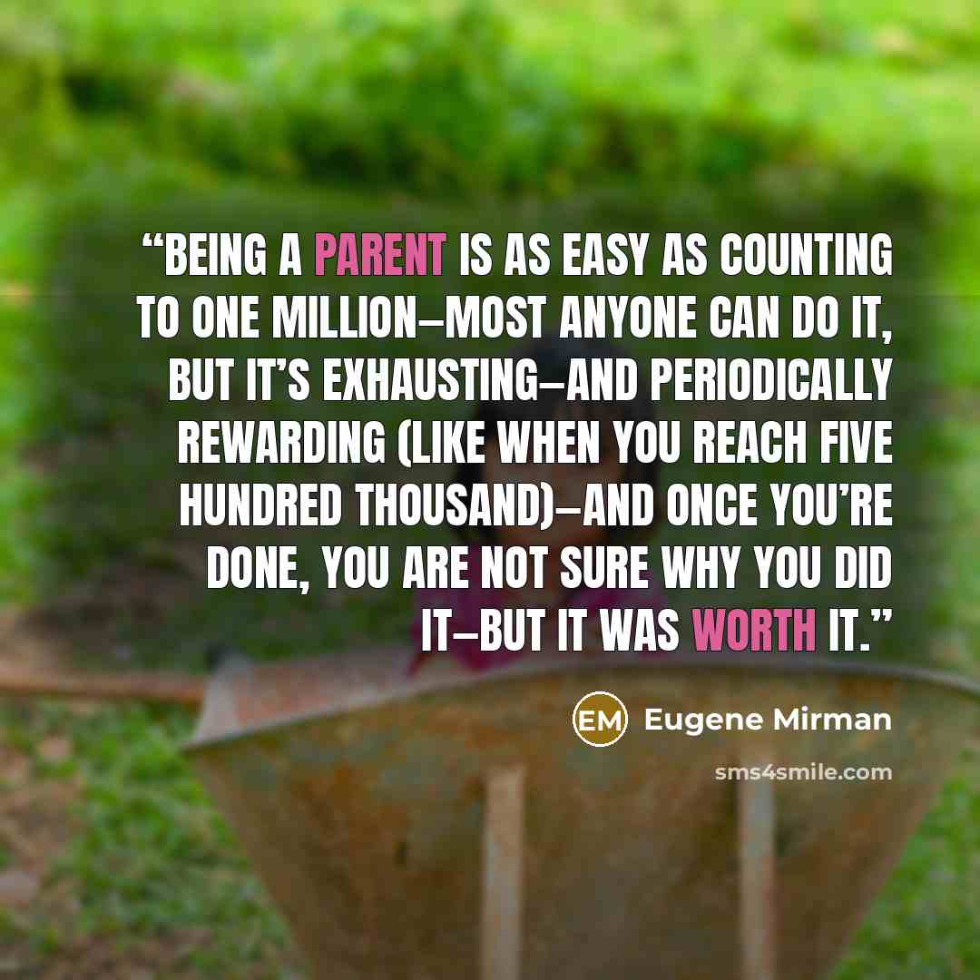 “Being a parent is as easy as counting to one million—most anyone can do it, but it’s exhausting—and periodically rewarding (like when you reach five hundred thousand)—and once you’re done, you are not sure why you did it—but it was worth it.” quote by Eugene Mirman