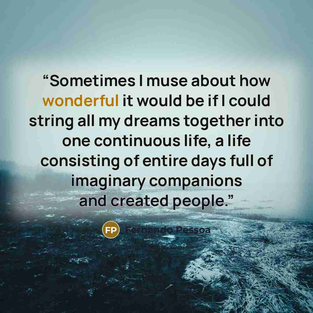 “Sometimes I muse about how wonderful it would be if I could string all my dreams together into one continuous life, a life consisting of entire days full of imaginary companions and created people.” quote by Fernando Pessoa