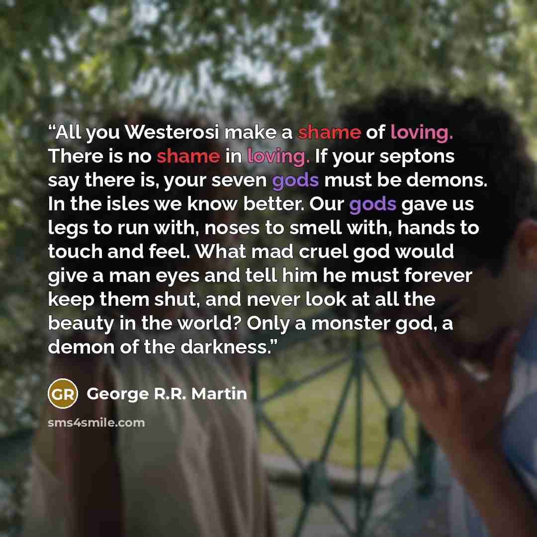 “All you Westerosi make a shame of loving. There is no shame in loving. If your septons say there is, your seven gods must be demons. In the isles we know better. Our gods gave us legs to run with, noses to smell with, hands to touch and feel. What mad cruel god would give a man eyes and tell him…” quote by George R.R. Martin