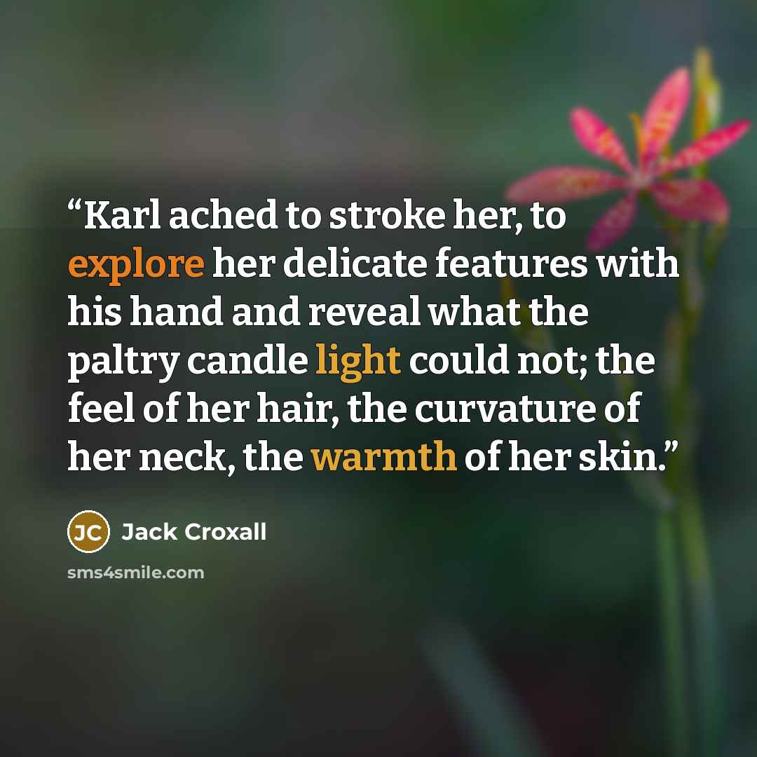 “Karl ached to stroke her, to explore her delicate features with his hand and reveal what the paltry candle light could not; the feel of her hair, the curvature of her neck, the warmth of her skin.” quote by Jack Croxall
