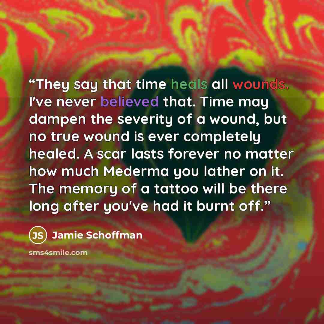 “They say that time heals all wounds. I've never believed that. Time may dampen the severity of a wound, but no true wound is ever completely healed. A scar lasts forever no matter how much Mederma you lather on it. The memory of a tattoo will be there long after you've had it burnt off.” quote by Jamie Schoffman