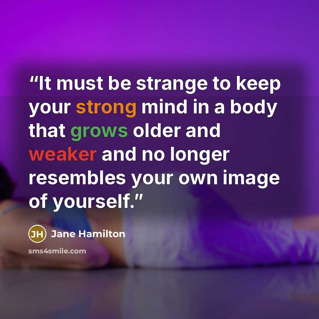 “It must be strange to keep your strong mind in a body that grows older and weaker and no longer resembles your own image of yourself.” quote by Jane Hamilton