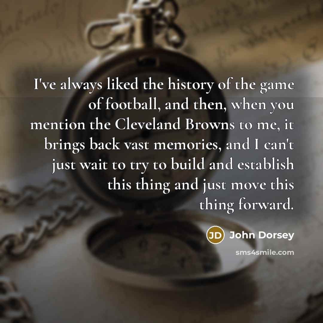 “I've always liked the history of the game of football, and then, when you mention the Cleveland Browns to me, it brings back vast memories, and I can't just wait to try to build and establish this thing and just move this thing forward.” quote by John Dorsey