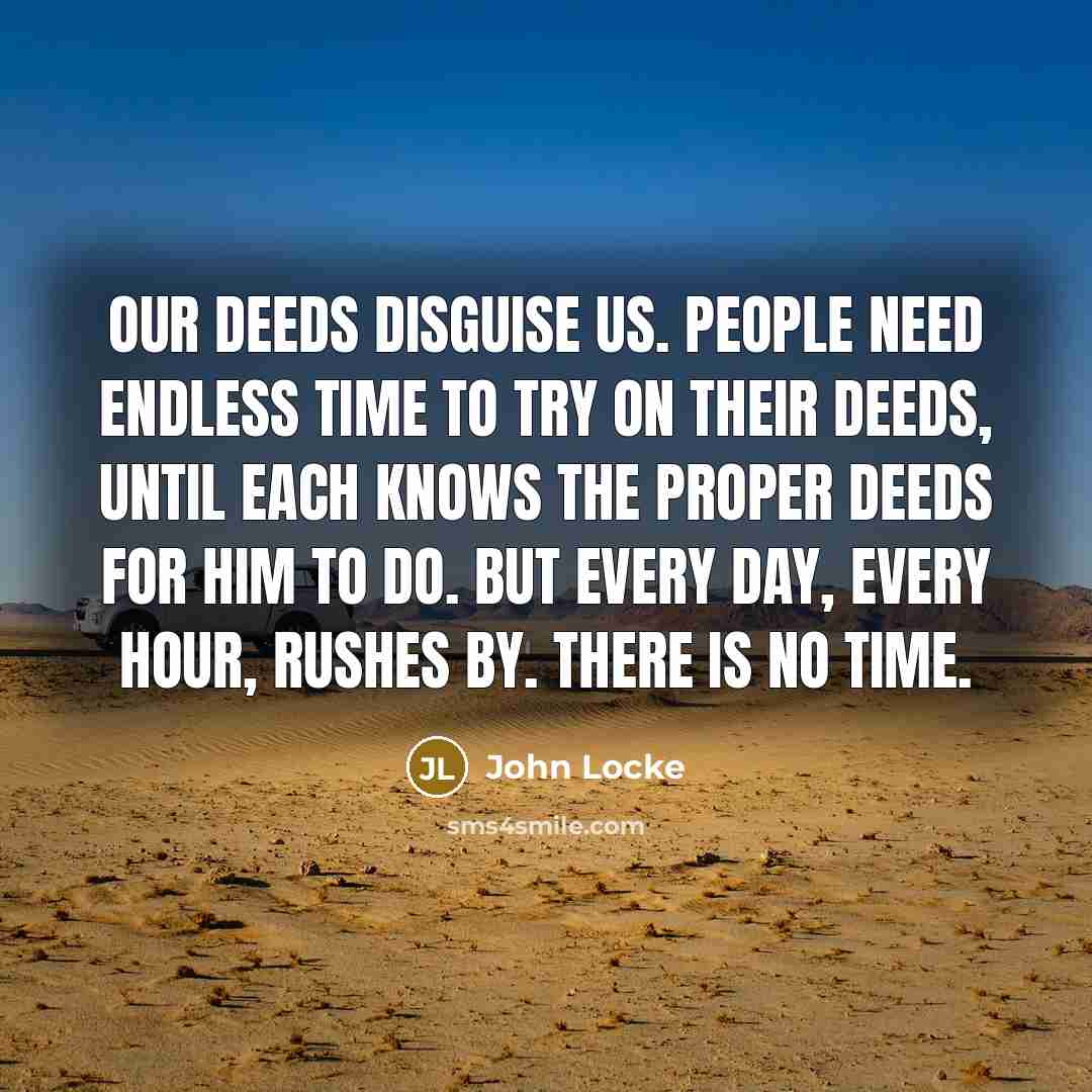 “Our deeds disguise us. People need endless time to try on their deeds, until each knows the proper deeds for him to do. But every day, every hour, rushes by. There is no time.” quote by John Locke