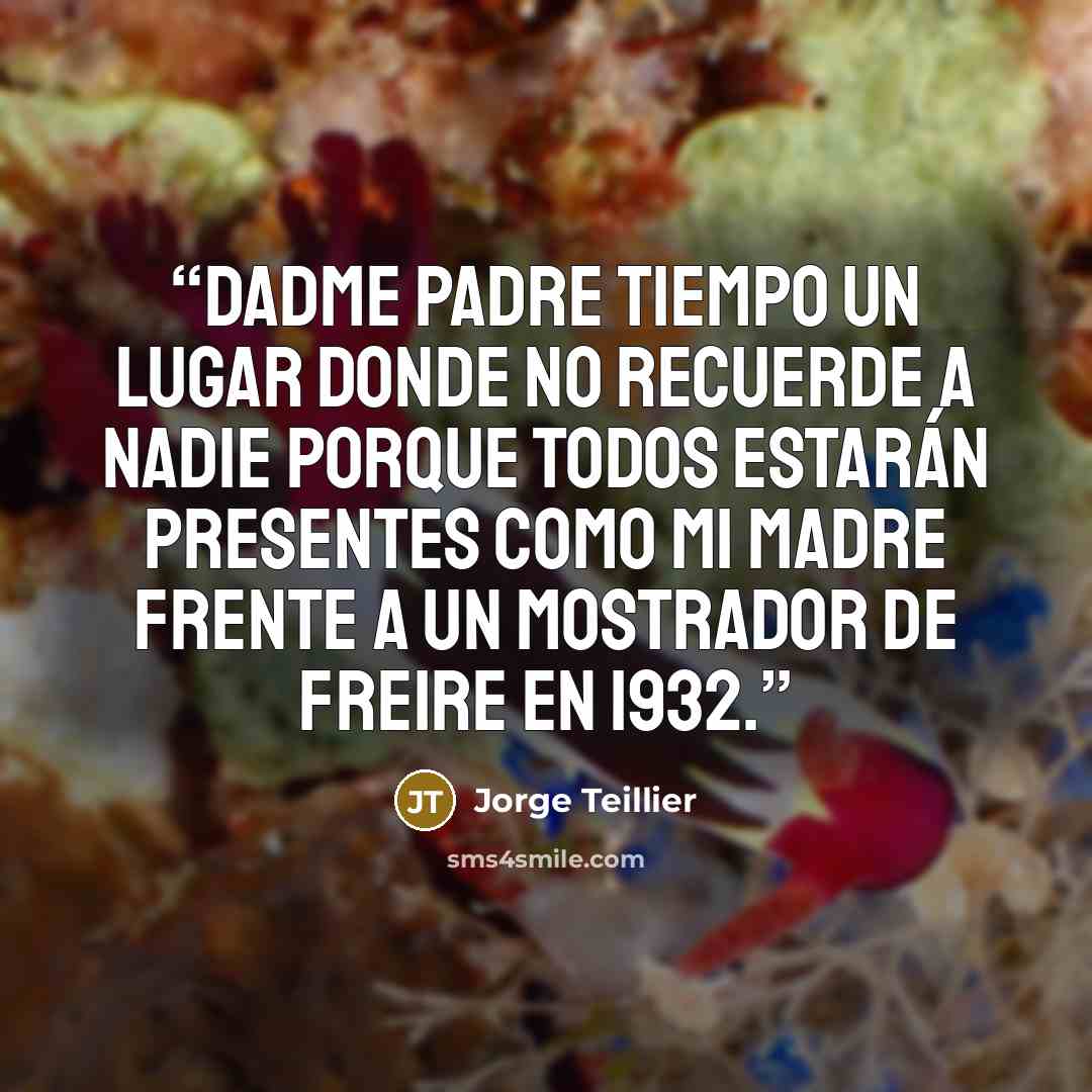 “Dadme Padre Tiempo Un lugar donde no recuerde a nadie Porque todos estarán presentes Como mi madre frente a un mostrador de Freire en 1932.” quote by Jorge Teillier