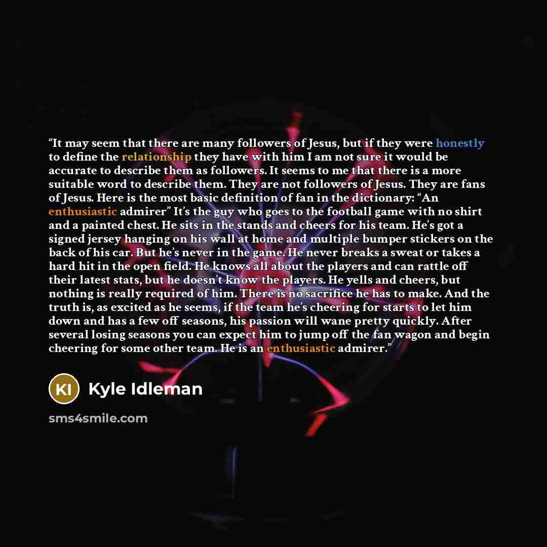 “It may seem that there are many followers of Jesus, but if they were honestly to define the relationship they have with him I am not sure it would be accurate to describe them as followers. It seems to me that there is a more suitable word to describe them. They are not followers of Jesus. They…” quote by Kyle Idleman