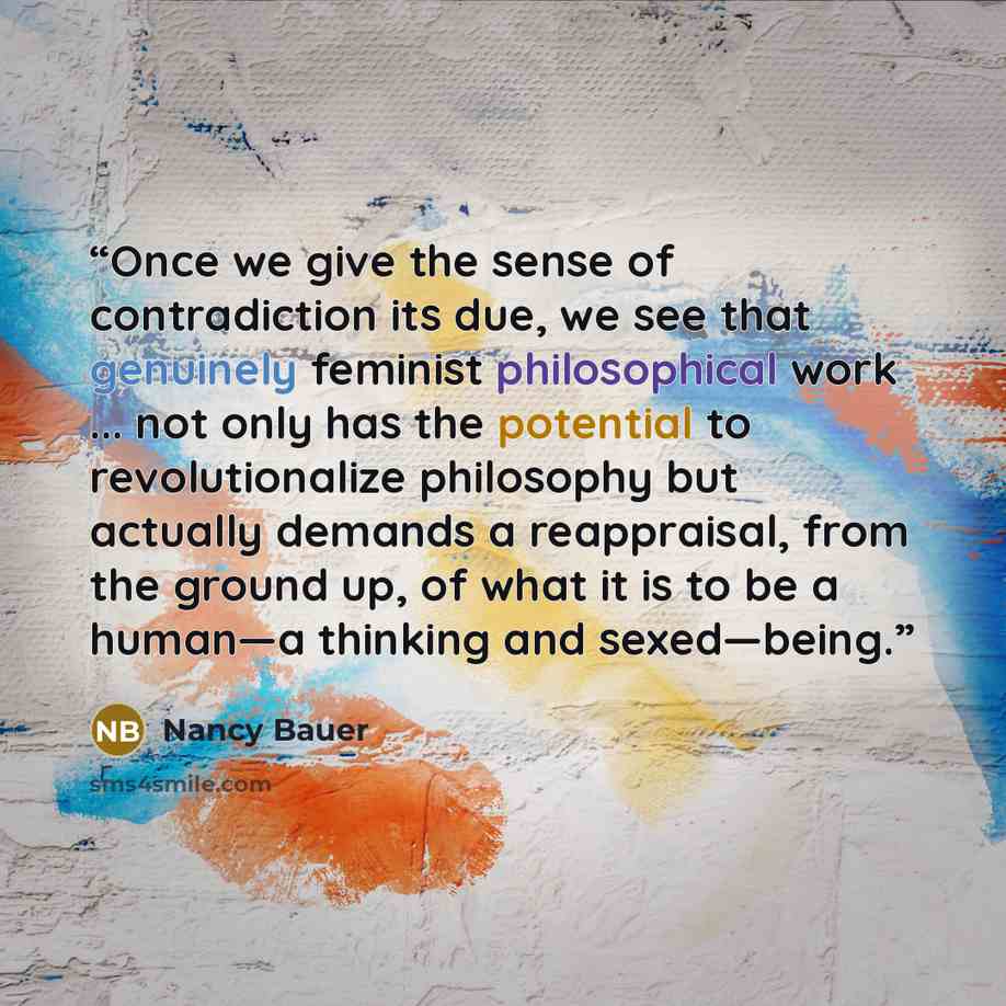 “Once we give the sense of contradiction its due, we see that genuinely feminist philosophical work ... not only has the potential to revolutionalize philosophy but actually demands a reappraisal, from the ground up, of what it is to be a human—a thinking and sexed—being.” quote by Nancy Bauer