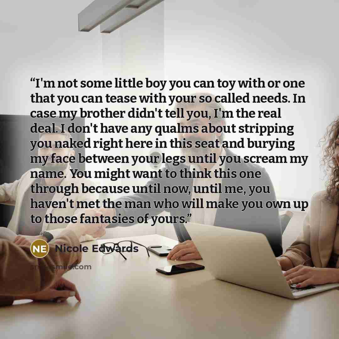 “I'm not some little boy you can toy with or one that you can tease with your so called needs. In case my brother didn't tell you, I'm the real deal. I don't have any qualms about stripping you naked right here in this seat and burying my face between your legs until you scream my name. You might…” quote by Nicole Edwards