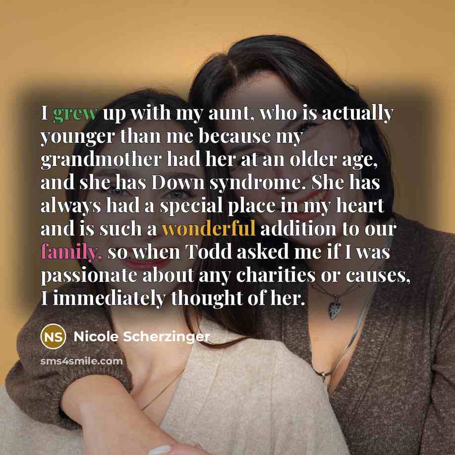 “I grew up with my aunt, who is actually younger than me because my grandmother had her at an older age, and she has Down syndrome. She has always had a special place in my heart and is such a wonderful addition to our family, so when Todd asked me if I was passionate about any charities or causes…” quote by Nicole Scherzinger