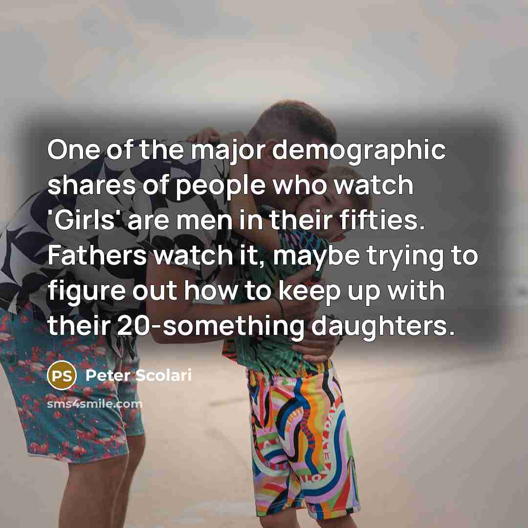 “One of the major demographic shares of people who watch 'Girls' are men in their fifties. Fathers watch it, maybe trying to figure out how to keep up with their 20-something daughters.” quote by Peter Scolari