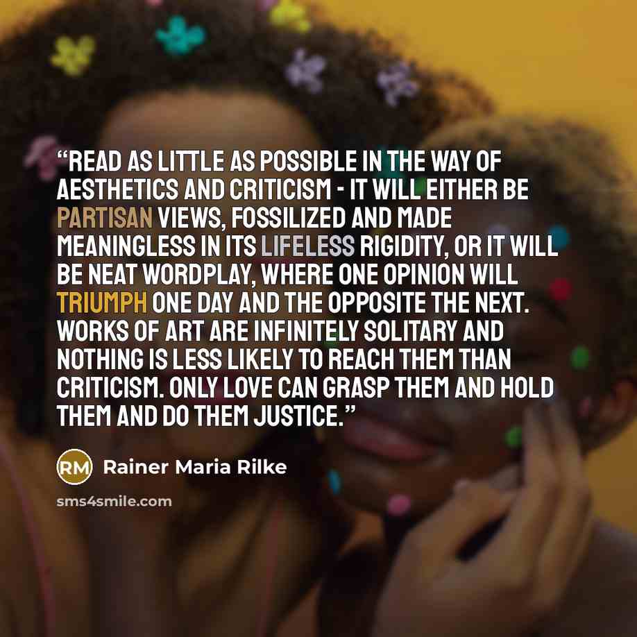 “Read as little as possible in the way of aesthetics and criticism - it will either be partisan views, fossilized and made meaningless in its lifeless rigidity, or it will be neat wordplay, where one opinion will triumph one day and the opposite the next. Works of art are infinitely solitary and…” quote by Rainer Maria Rilke