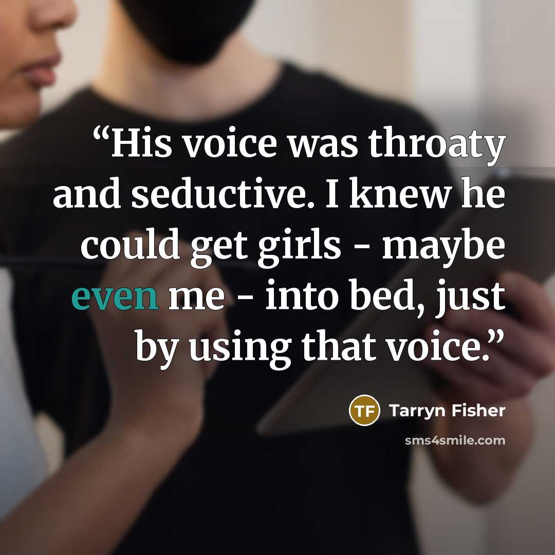 “His voice was throaty and seductive. I knew he could get girls - maybe even me - into bed, just by using that voice.” quote by Tarryn Fisher