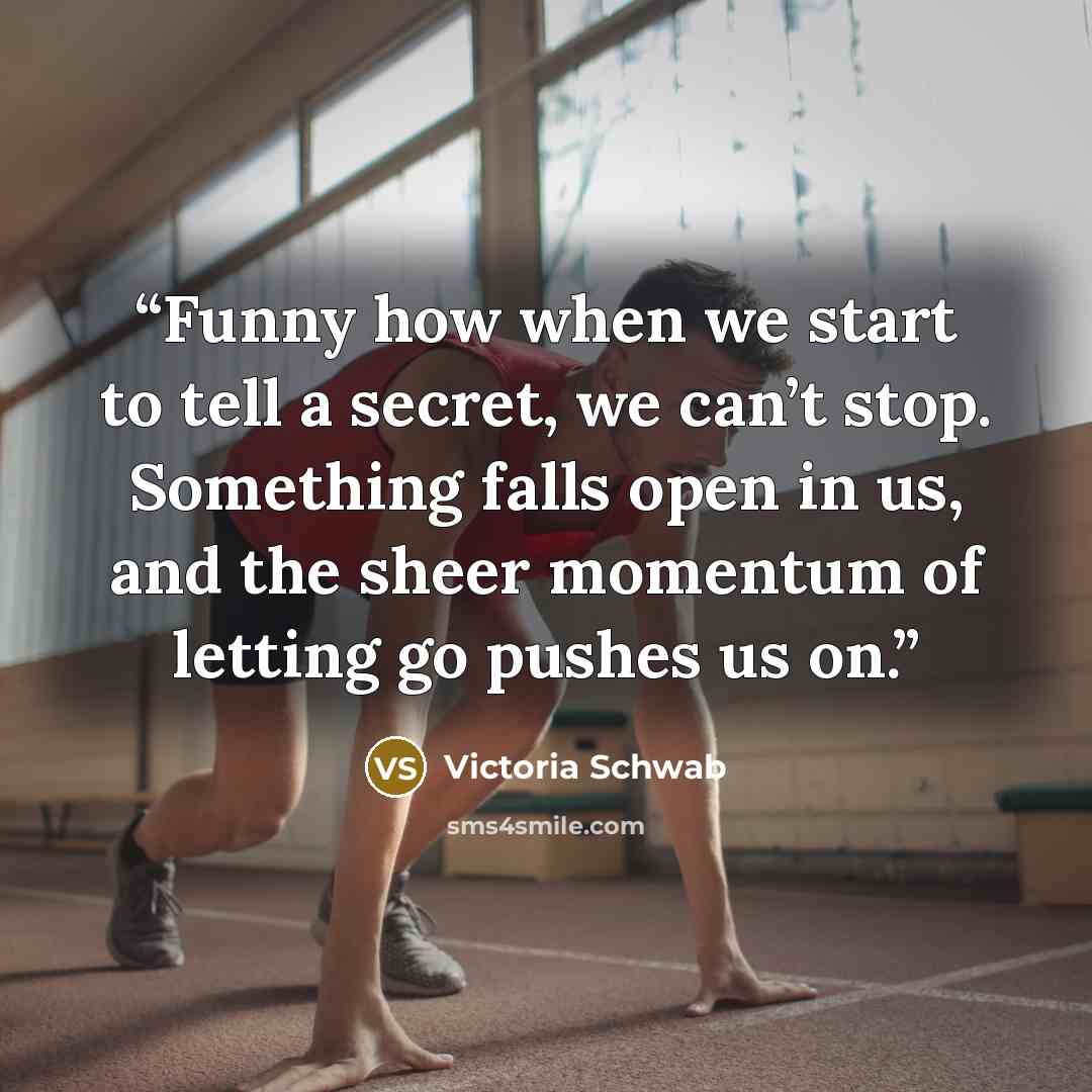 “Funny how when we start to tell a secret, we can’t stop. Something falls open in us, and the sheer momentum of letting go pushes us on.” quote by Victoria Schwab