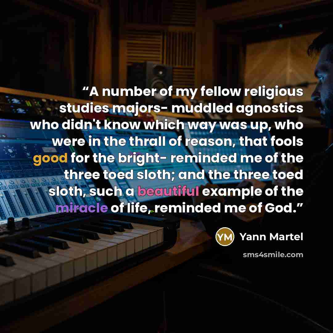“A number of my fellow religious studies majors- muddled agnostics who didn't know which way was up, who were in the thrall of reason, that fools good for the bright- reminded me of the three toed sloth; and the three toed sloth, such a beautiful example of the miracle of life, reminded me of God.” quote by Yann Martel