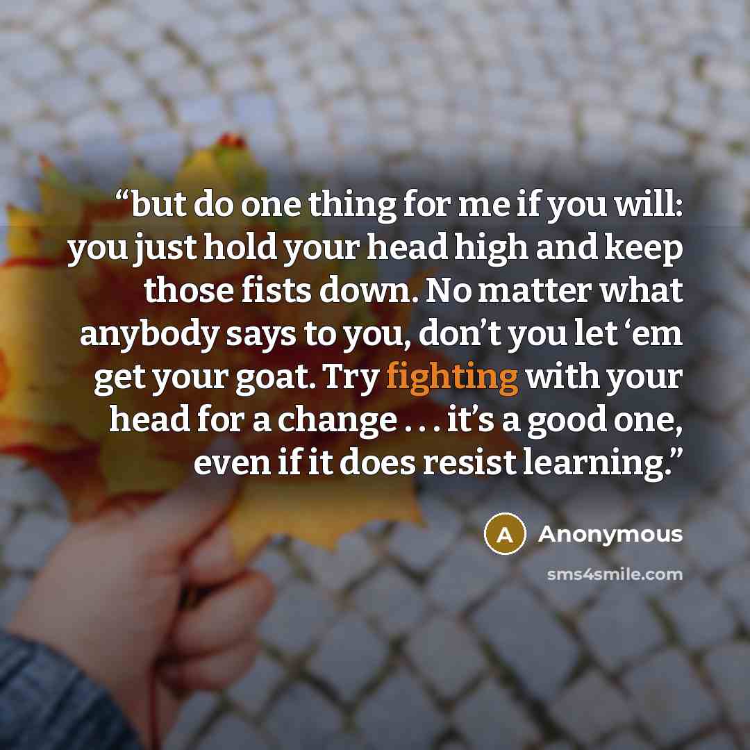 “but do one thing for me if you will: you just hold your head high and keep those fists down. No matter what anybody says to you, don’t you let ‘em get your goat. Try fighting with your head for a change . . . it’s a good one, even if it does resist learning.” quote by Anonymous