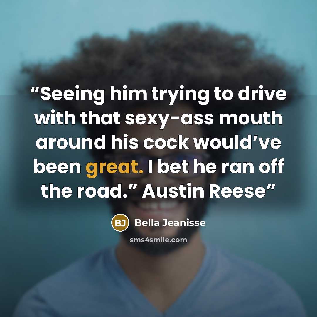 “Seeing him trying to drive with that sexy-ass mouth around his cock would’ve been great. I bet he ran off the road.” Austin Reese” quote by Bella Jeanisse