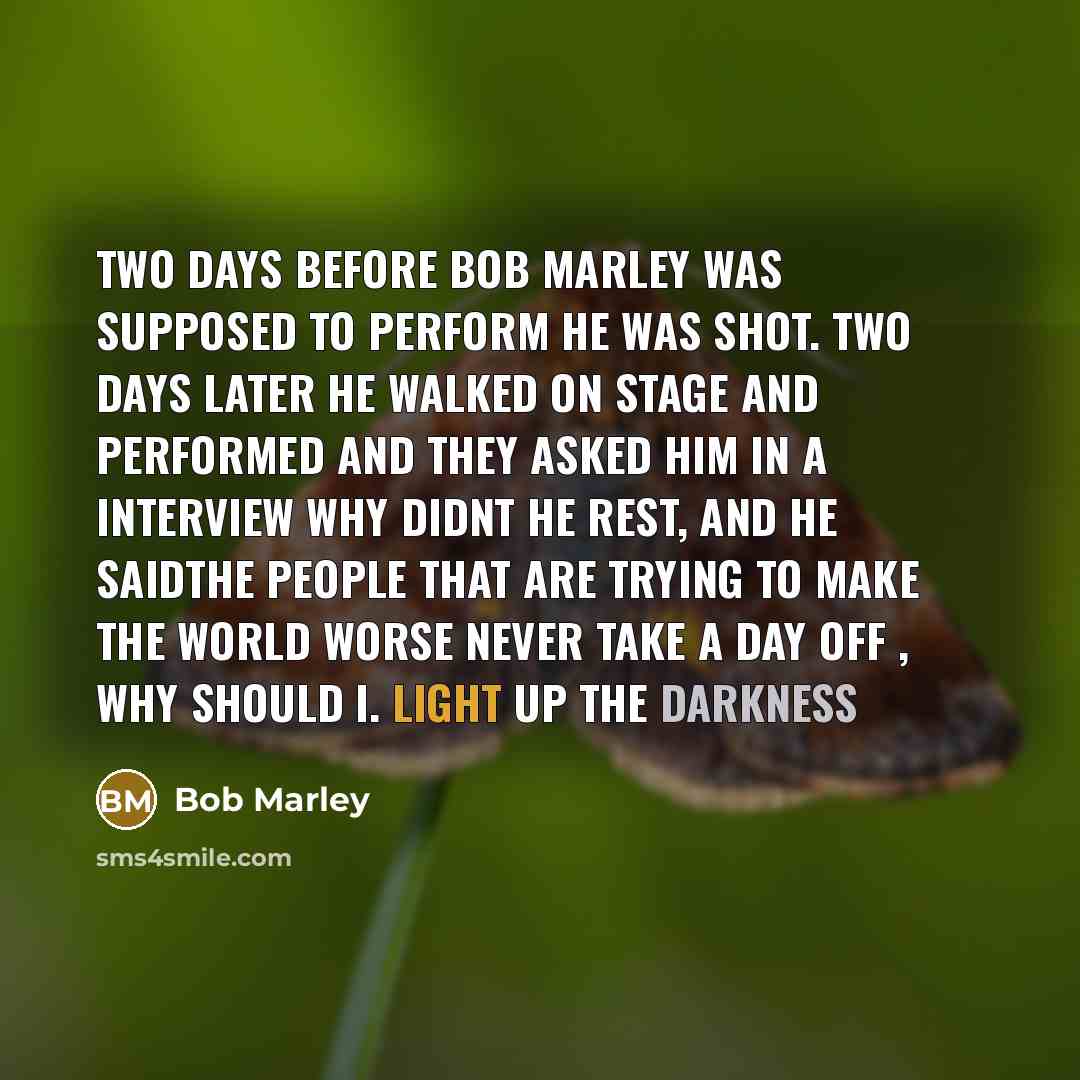 “Two days before bob marley was supposed to perform he was shot. two days later he walked on stage and performed and they asked him in a interview why didnt he rest, and he saidthe people that are trying to make the world worse never take a day off , why should i. light up the darkness” quote by Bob Marley