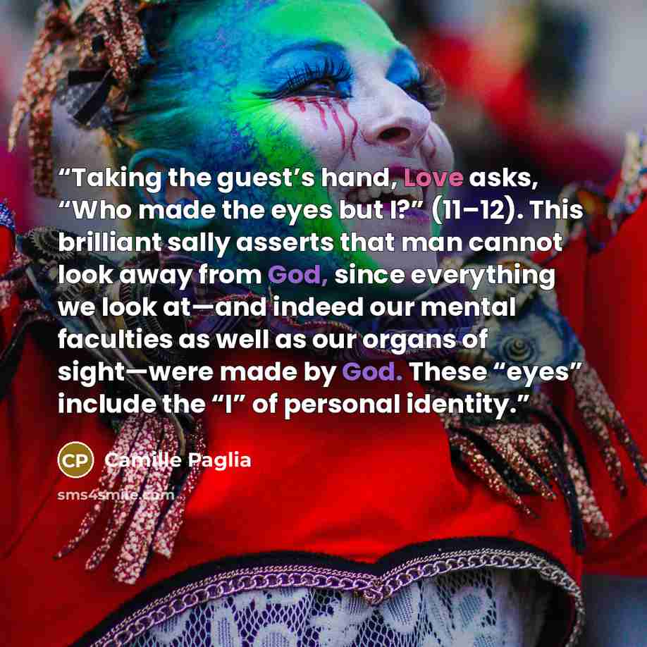 “Taking the guest’s hand, Love asks, “Who made the eyes but I?” (11–12). This brilliant sally asserts that man cannot look away from God, since everything we look at—and indeed our mental faculties as well as our organs of sight—were made by God. These “eyes” include the “I” of personal identity.” quote by Camille Paglia