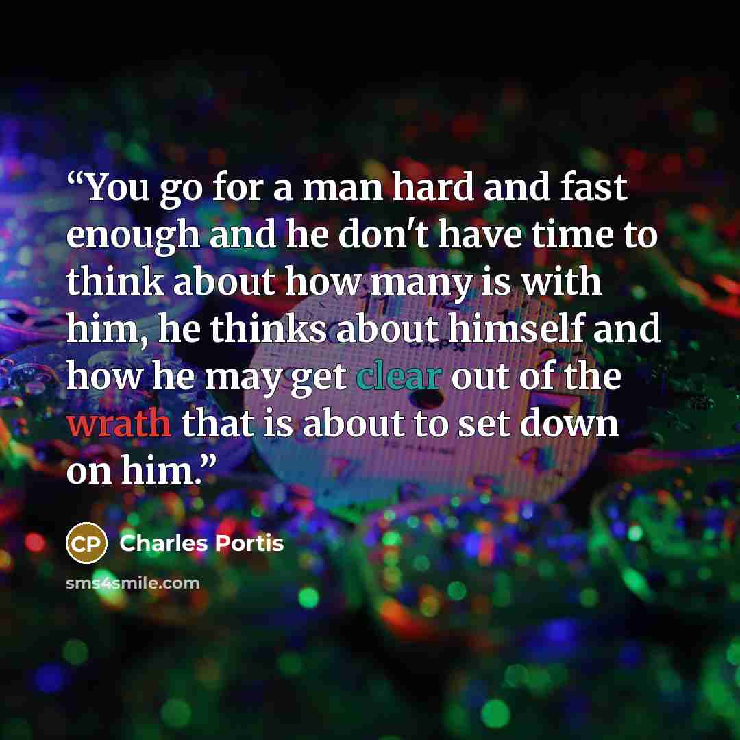 “You go for a man hard and fast enough and he don't have time to think about how many is with him, he thinks about himself and how he may get clear out of the wrath that is about to set down on him.” quote by Charles Portis