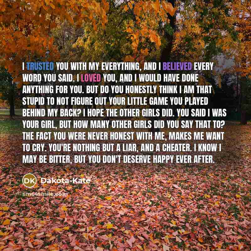 “I trusted you with my everything, and I believed every word you said. I loved you, and I would have done anything for you. But do you honestly think I am that stupid to not figure out your little game you played behind my back? I hope the other girls did. You said I was your girl, but how many…” quote by Dakota-Kate