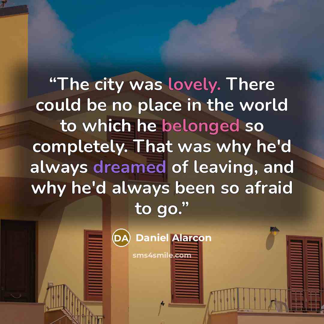 “The city was lovely. There could be no place in the world to which he belonged so completely. That was why he'd always dreamed of leaving, and why he'd always been so afraid to go.” quote by Daniel Alarcón