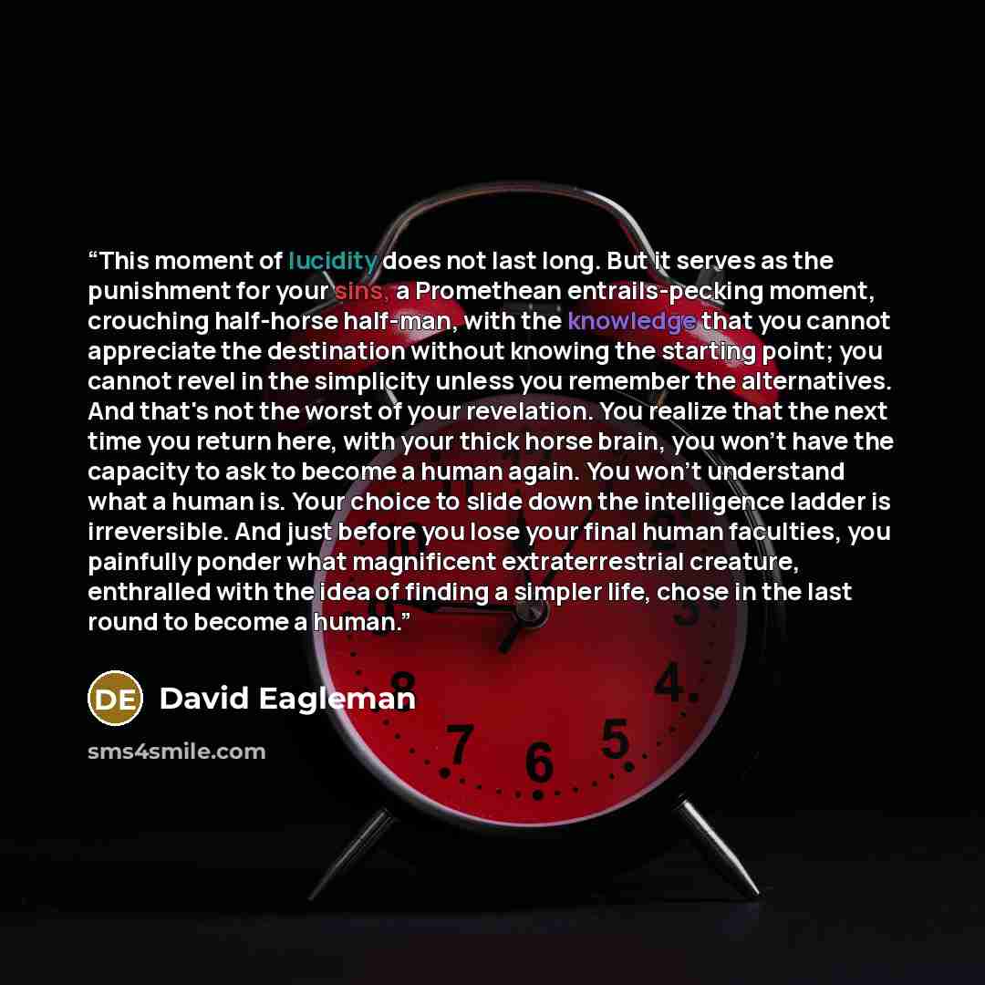 “This moment of lucidity does not last long. But it serves as the punishment for your sins, a Promethean entrails-pecking moment, crouching half-horse half-man, with the knowledge that you cannot appreciate the destination without knowing the starting point; you cannot revel in the simplicity…” quote by David Eagleman