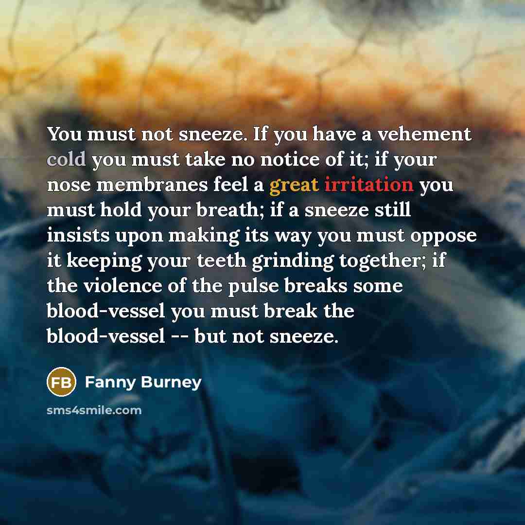 “You must not sneeze. If you have a vehement cold you must take no notice of it; if your nose membranes feel a great irritation you must hold your breath; if a sneeze still insists upon making its way you must oppose it keeping your teeth grinding together; if the violence of the pulse breaks some…” quote by Fanny Burney