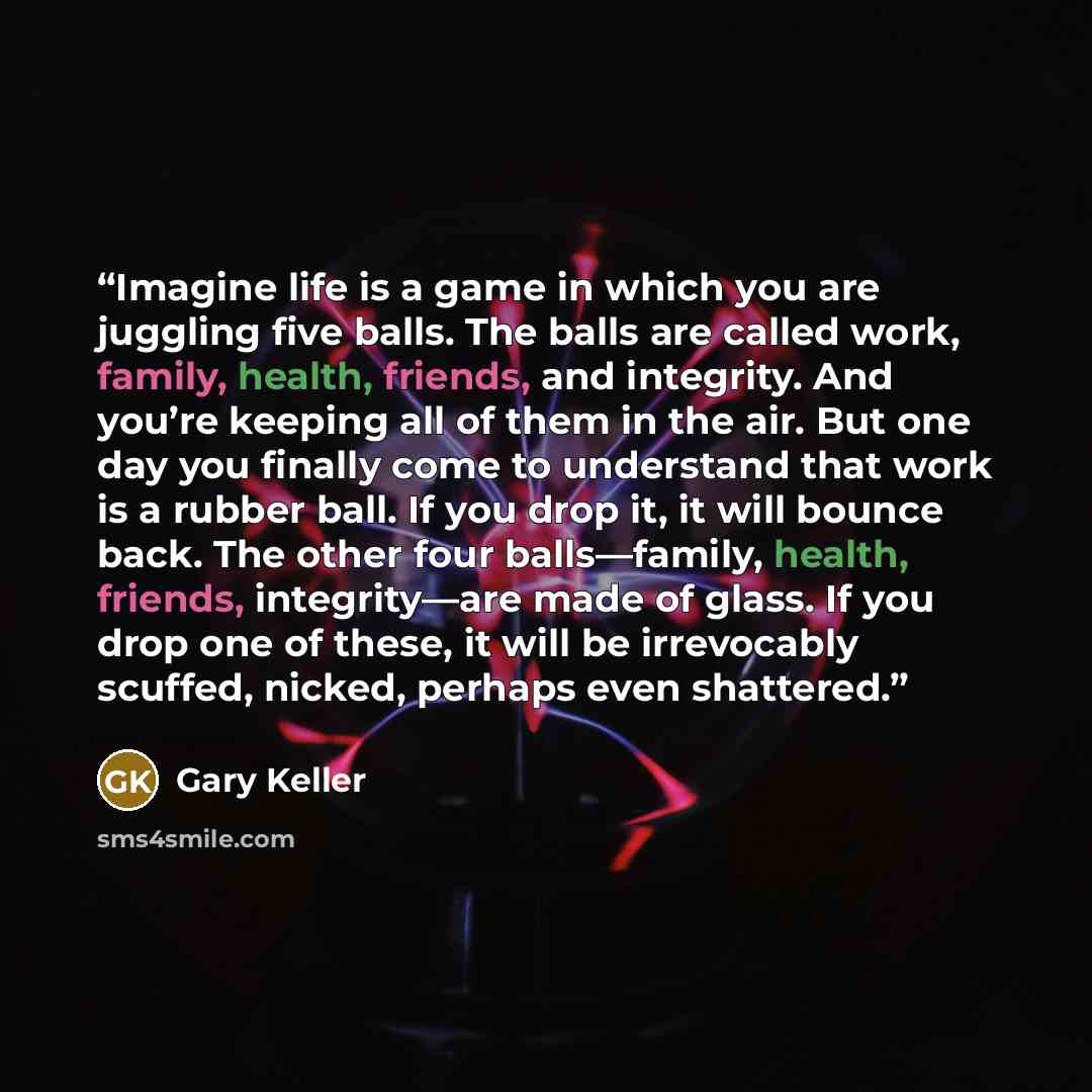 “Imagine life is a game in which you are juggling five balls. The balls are called work, family, health, friends, and integrity. And you’re keeping all of them in the air. But one day you finally come to understand that work is a rubber ball. If you drop it, it will bounce back. The other four…” quote by Gary Keller