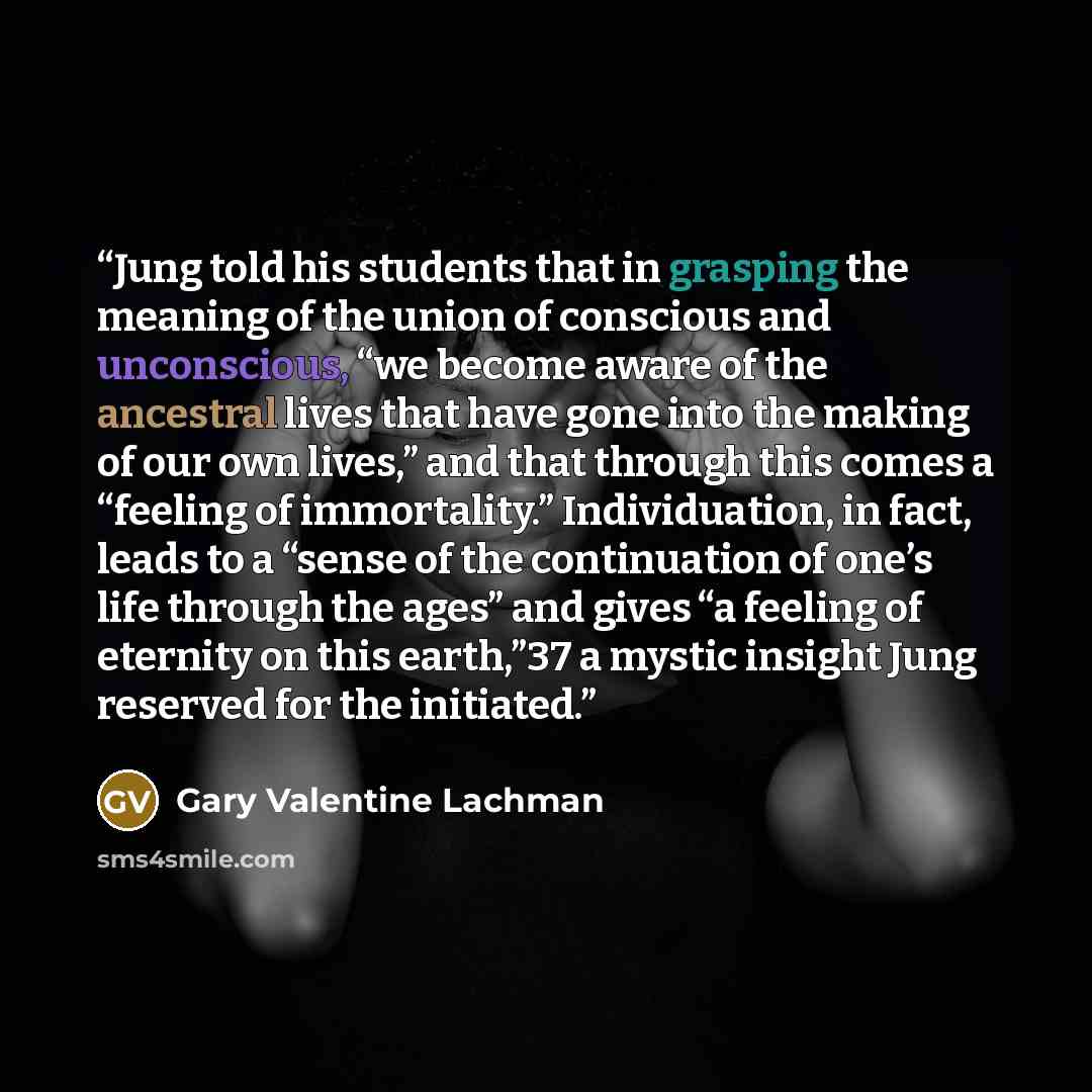 “Jung told his students that in grasping the meaning of the union of conscious and unconscious, “we become aware of the ancestral lives that have gone into the making of our own lives,” and that through this comes a “feeling of immortality.” Individuation, in fact, leads to a “sense of the…” quote by Gary Valentine Lachman
