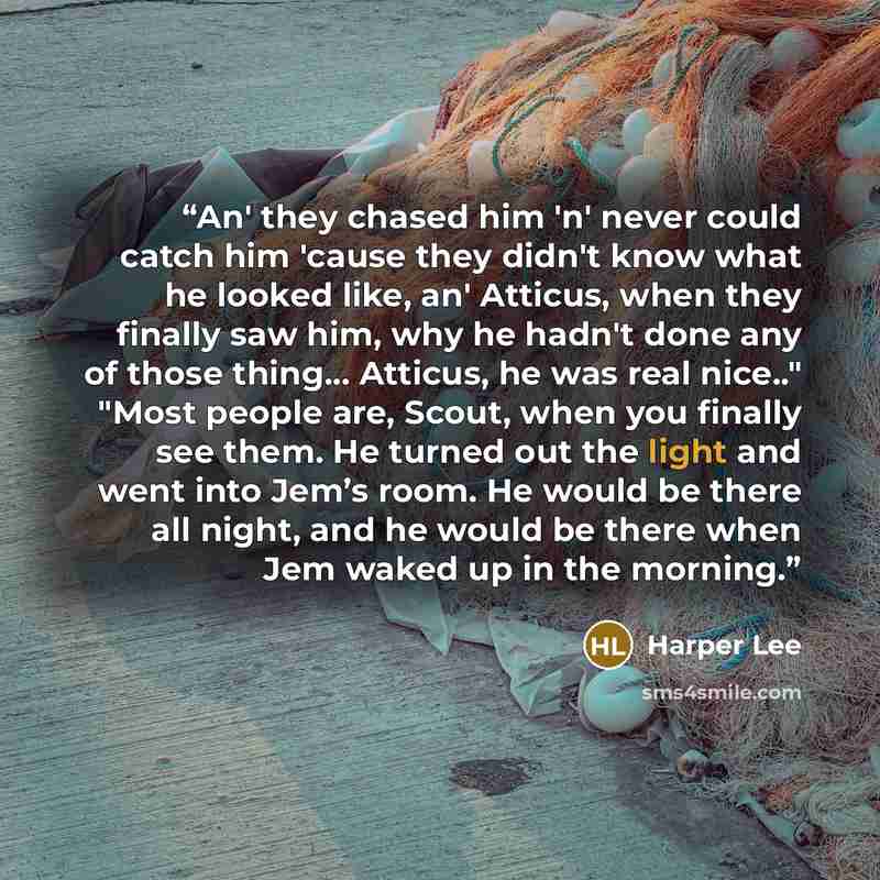 “An' they chased him 'n' never could catch him 'cause they didn't know what he looked like, an' Atticus, when they finally saw him, why he hadn't done any of those thing... Atticus, he was real nice.." "Most people are, Scout, when you finally see them. He turned out the light and went into Jem’s…” quote by Harper Lee