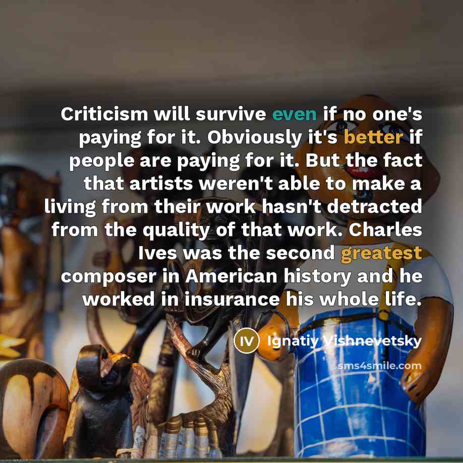 “Criticism will survive even if no one's paying for it. Obviously it's better if people are paying for it. But the fact that artists weren't able to make a living from their work hasn't detracted from the quality of that work. Charles Ives was the second greatest composer in American history and he…” quote by Ignatiy Vishnevetsky