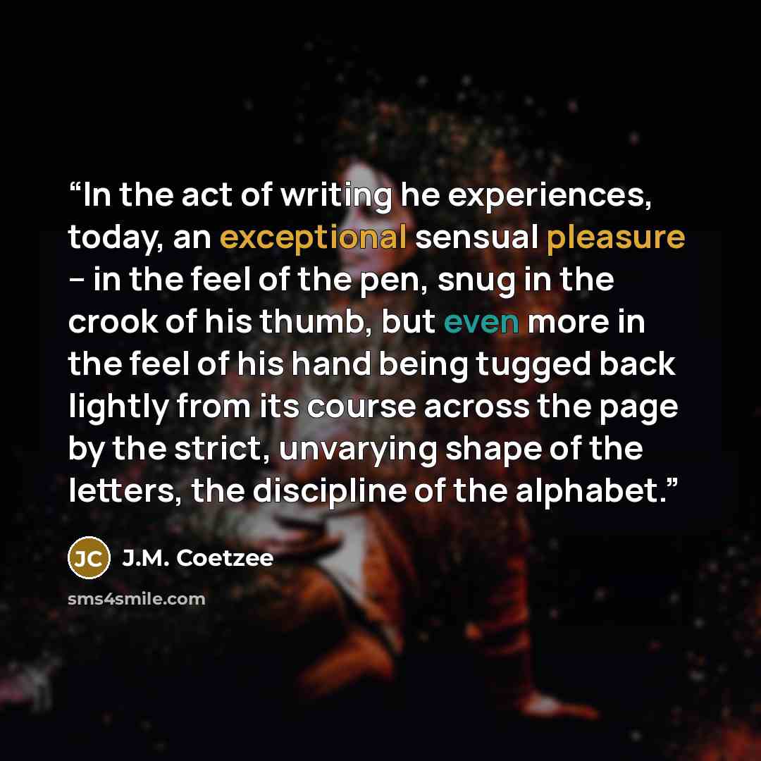 “In the act of writing he experiences, today, an exceptional sensual pleasure -- in the feel of the pen, snug in the crook of his thumb, but even more in the feel of his hand being tugged back lightly from its course across the page by the strict, unvarying shape of the letters, the discipline of…” quote by J.M. Coetzee