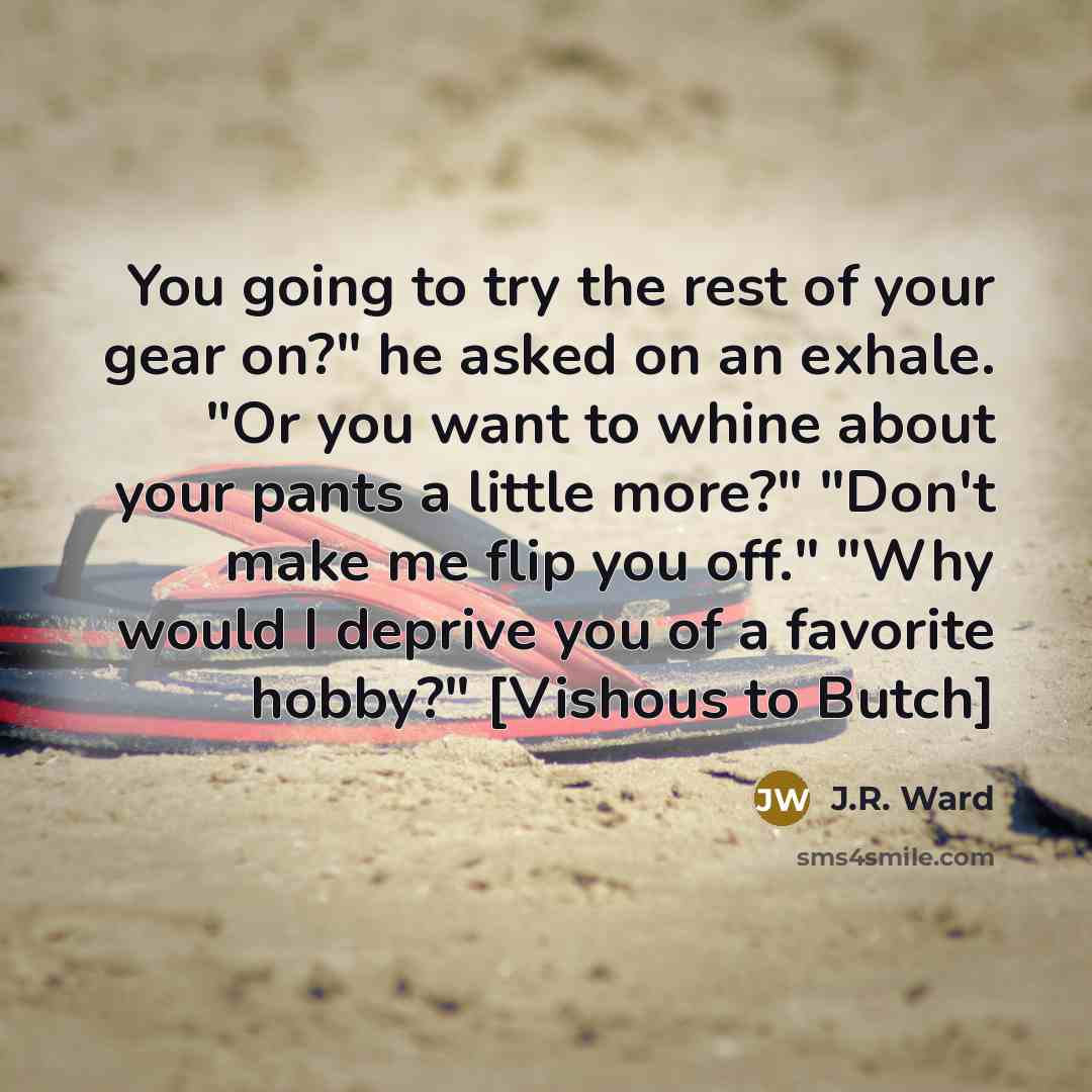 “You going to try the rest of your gear on?" he asked on an exhale. "Or you want to whine about your pants a little more?" "Don't make me flip you off." "Why would I deprive you of a favorite hobby?" [Vishous to Butch]” quote by J.R. Ward