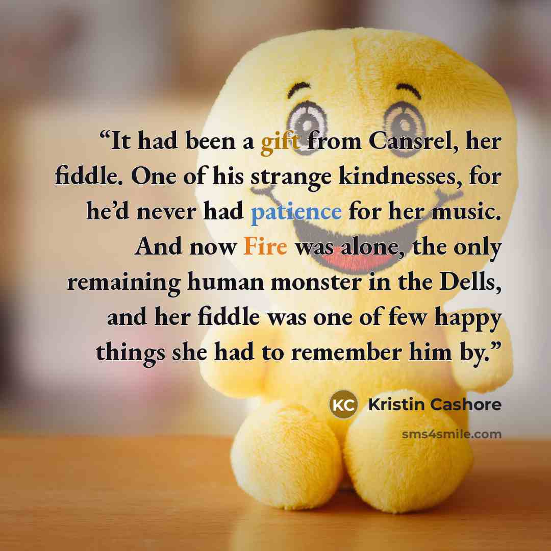 “It had been a gift from Cansrel, her fiddle. One of his strange kindnesses, for he’d never had patience for her music. And now Fire was alone, the only remaining human monster in the Dells, and her fiddle was one of few happy things she had to remember him by.” quote by Kristin Cashore